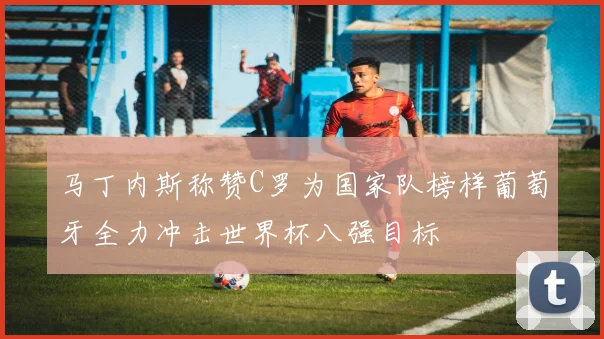 马丁内斯称赞C罗为国家队榜样葡萄牙全力冲击世界杯八强目标