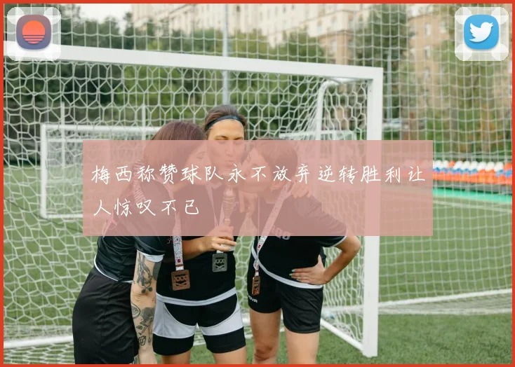 梅西称赞球队永不放弃逆转胜利让人惊叹不已