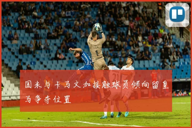国米与卡马文加接触球员倾向留皇马争夺位置