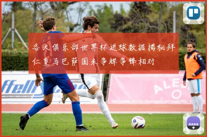 各大俱乐部世界杯进球数据揭秘拜仁皇马巴萨国米争辉争锋相对