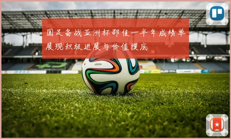 国足备战亚洲杯邵佳一半年成绩单展现积极进展与价值摸底