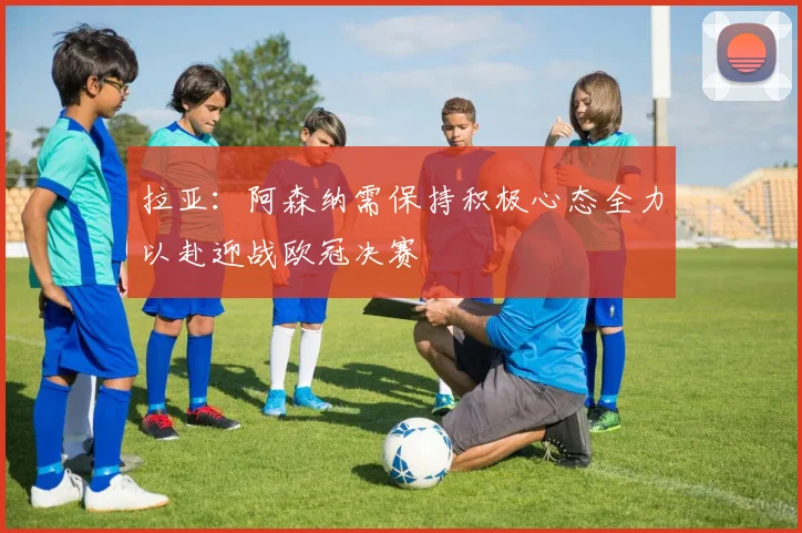 拉亚：阿森纳需保持积极心态全力以赴迎战欧冠决赛