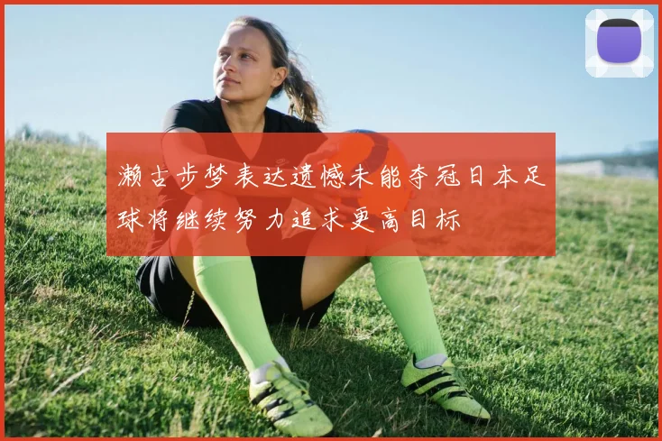濑古步梦表达遗憾未能夺冠日本足球将继续努力追求更高目标