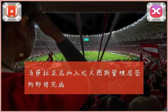 马萨拉正式加入尤文图斯管理层签约即将完成