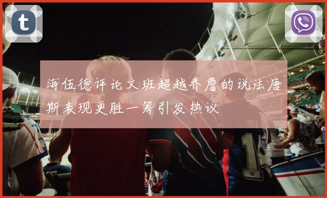 海伍德评论文班超越乔詹的说法唐斯表现更胜一筹引发热议