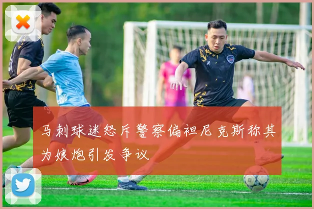 马刺球迷怒斥警察偏袒尼克斯称其为娘炮引发争议
