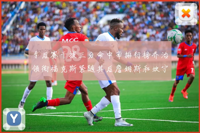 季后赛干拔三分命中率排行榜乔治领衔福克斯紧随其后詹姆斯和坎宁安表现不俗