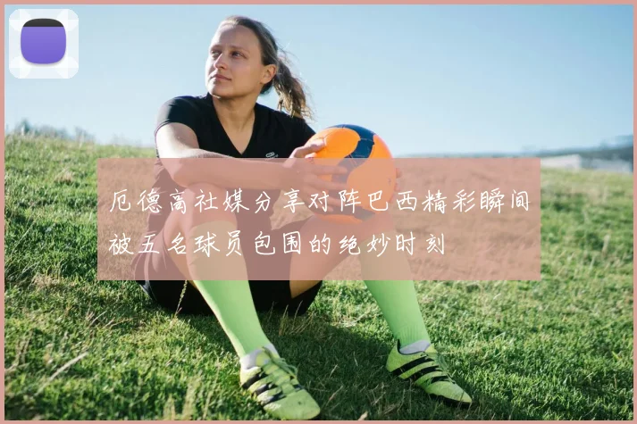 厄德高社媒分享对阵巴西精彩瞬间被五名球员包围的绝妙时刻