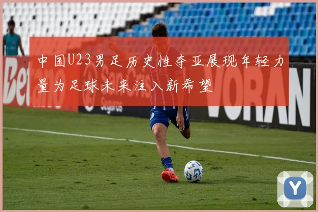 中国U23男足历史性夺亚展现年轻力量为足球未来注入新希望