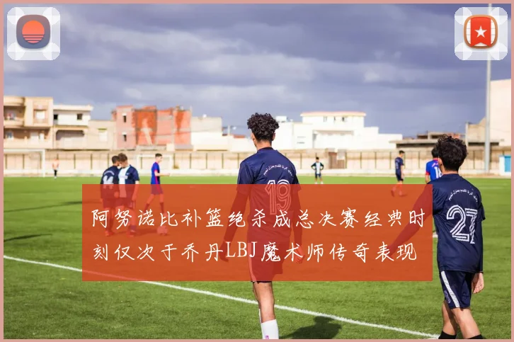 阿努诺比补篮绝杀成总决赛经典时刻仅次于乔丹LBJ魔术师传奇表现