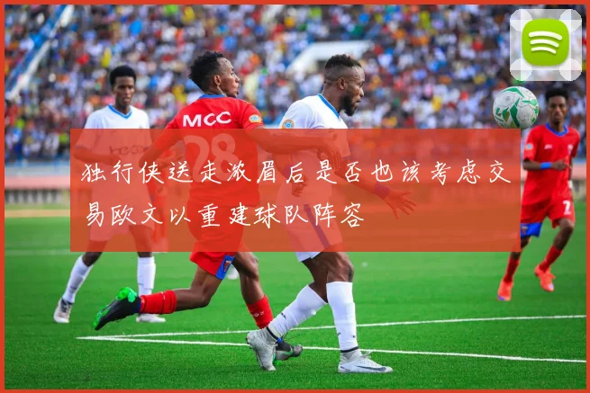 独行侠送走浓眉后是否也该考虑交易欧文以重建球队阵容