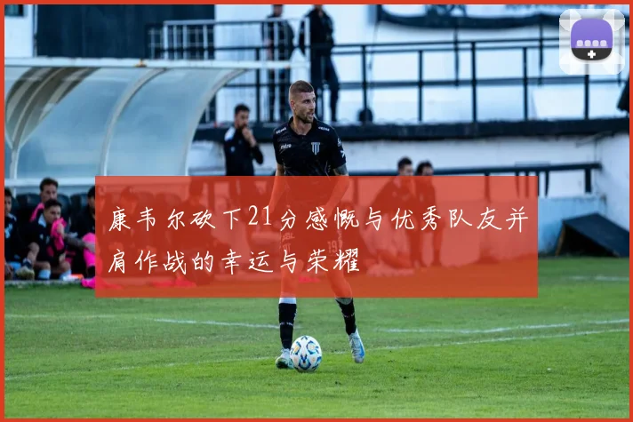 康韦尔砍下21分感慨与优秀队友并肩作战的幸运与荣耀