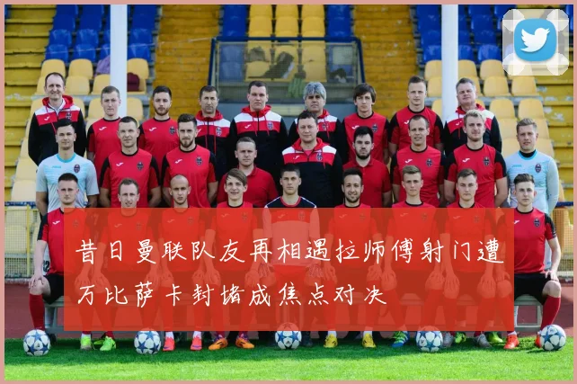 昔日曼联队友再相遇拉师傅射门遭万比萨卡封堵成焦点对决