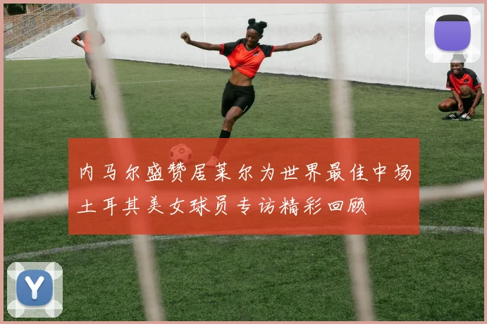 内马尔盛赞居莱尔为世界最佳中场土耳其美女球员专访精彩回顾