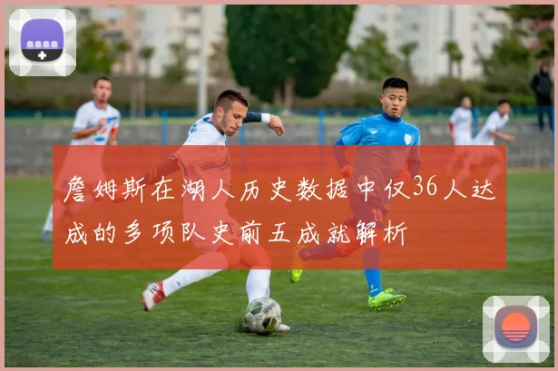 詹姆斯在湖人历史数据中仅36人达成的多项队史前五成就解析