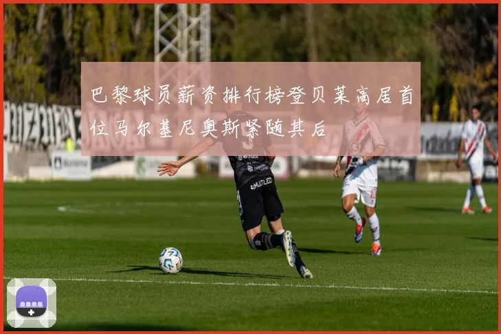 巴黎球员薪资排行榜登贝莱高居首位马尔基尼奥斯紧随其后